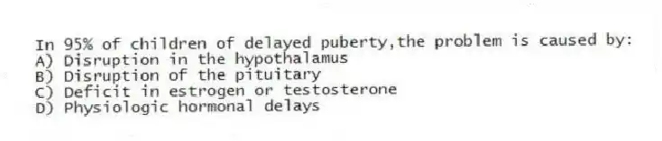 In 95% of children of delayed puberty,the problem is caused by:
A) Disruption in the hypothalamus
B) Disruption of the pituitary
C) Deficit in estrogen or testosterone
D) Physiologic hormonal delays