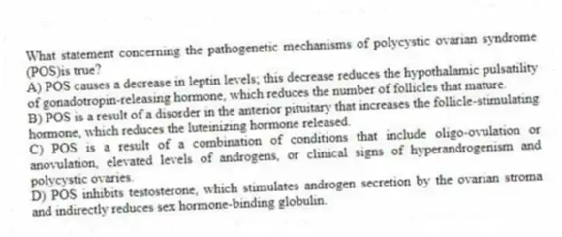 What statement concerning the pathogenetic mechanisms of polycystic ovarian syndrome (POS)is true?
A) POS causes a decrease in leptin levels; this decrease reduces the hypothalamic pulsatility of gonadotropin-releasing hormone, which reduces the number of follicles that mature.
B) POS is a result of a disorder in the anterior pituitary that increases the follicle-stimulating hormone, which reduces the luteinizing hormone released.
C) POS is a result of a combination of conditions that include oligo-ovulation or anovulation, elevated levels of androgens, or clinical signs of hyperandrogenism and polycystic ovaries.
D) POS inhibits testosterone, which stimulates androgen secretion by the ovarian stroma and indirectly reduces sex hormone-binding globulin.