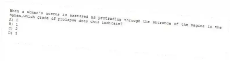 When a woman's uterus is assessed as protruding through the entrance of the vagina to the hymen,which grade of prolapse does this indicate?
A) 0
B) 1
C) 2
D) 3