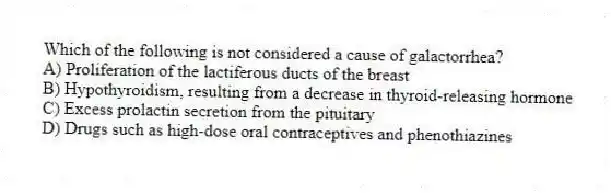 Which of the following is not considered a cause of galactorrhea?
A) Proliferation of the lactiferous ducts of the breast
B) Hypothyroidism, resulting from a decrease in thyroid-releasing hormone
C) Excess prolactin secretion from the pituitary
D) Drugs such as high-dose oral contraceptives and phenothiazines