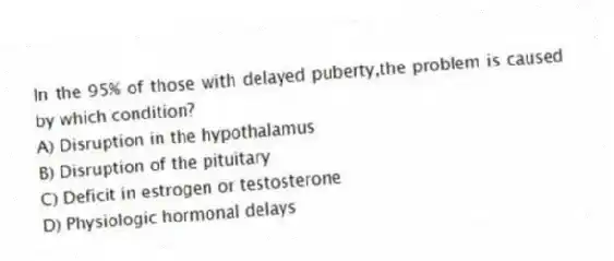 In the 95% of those with delayed puberty,the problem is caused by which condition?
A) Disruption in the hypothalamus
B) Disruption of the pituitary
C) Deficit in estrogen or testosterone
D) Physiologic hormonal delays