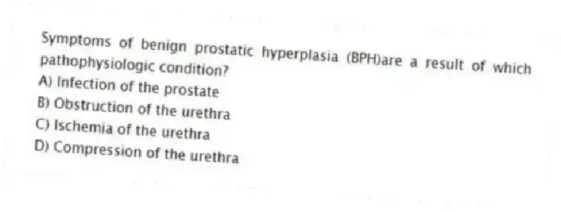 Symptoms of benign prostatic hyperplasia (BPH)are a result of which pathophysiologic condition?
A) Infection of the prostate
B) Obstruction of the urethra
C) Ischemia of the urethra
D) Compression of the urethra