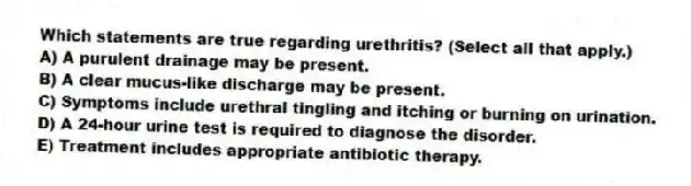 Which statements are true regarding urethritis? (Select all that apply.)
A) A purulent drainage may be present.
B) A clear mucus-like discharge may be present.
C) Symptoms include urethral tingling and itching or burning on urination.
D) A 24-hour urine test is required to diagnose the disorder.
E) Treatment includes appropriate antibiotic therapy.