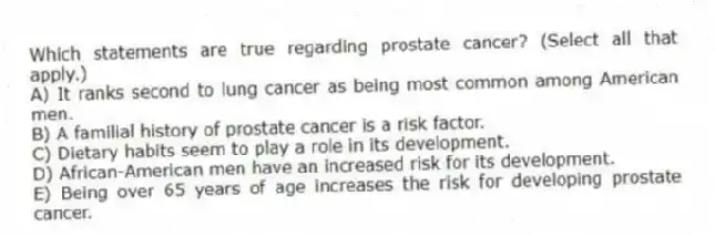 Which statements are true regarding prostate cancer? (Select all that apply.)
A) It ranks second to lung cancer as being most common among American men.
B) A familial history of prostate cancer is a risk factor.
C) Dietary habits seem to play a role in its development.
D) African-American men have an increased risk for its development.
E) Being over 65 years of age increases the risk for developing prostate cancer.