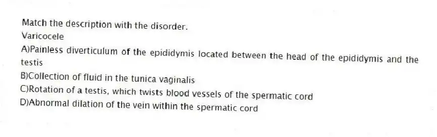 Match the description with the disorder.
-Varicocele
A)Painless diverticulum of the epididymis located between the head of the epididymis and the testis
B)Collection of fluid in the tunica vaginalis
C)Rotation of a testis, which twists blood vessels of the spermatic cord
D)Abnormal dilation of the vein within the spermatic cord