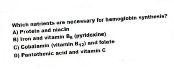 Which nutrients are necessary for hemoglobin synthesis?
A) Protein and niacin
B) Iron and vitamin B<sub>6</sub> (pyridoxine)
C) Cobalamin (vitamin B<sub>12</sub>) and folate
D) Pantothenic acid and vitamin C