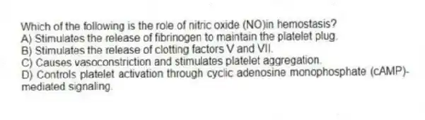 Which of the following is the role of nitric oxide (NO)in hemostasis?
A) Stimulates the release of fibrinogen to maintain the platelet plug.
B) Stimulates the release of clotting factors V and VII.
C) Causes vasoconstriction and stimulates platelet aggregation.
D) Controls platelet activation through cyclic adenosine monophosphate (cAMP)-mediated signaling.