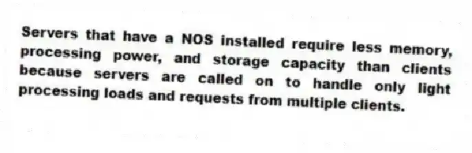Servers that have a NOS installed require less memory, processing power, and storage capacity than clients because servers are called on to handle only light processing loads and requests from multiple clients.