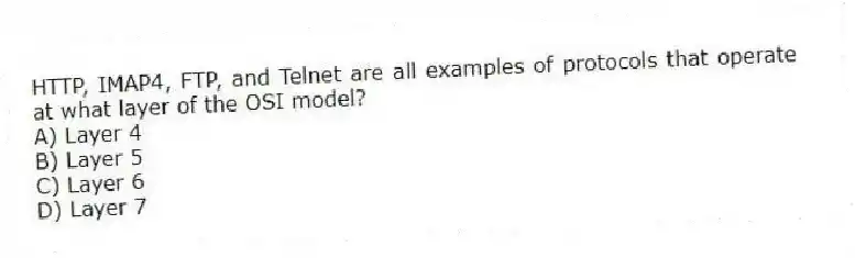 HTTP, IMAP4, FTP, and Telnet are all examples of protocols that operate at what layer of the OSI model?
A) Layer 4
B) Layer 5
C) Layer 6
D) Layer 7