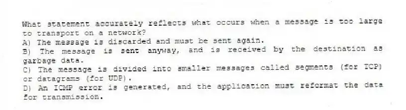 What statement accurately reflects what occurs when a message is too large to transport on a network?
A) The message is discarded and must be sent again.
B) The message is sent anyway, and is received by the destination as garbage data.
C) The message is divided into smaller messages called segments (for TCP) or datagrams (for UDP).
D) An ICMP error is generated, and the application must reformat the data for transmission.