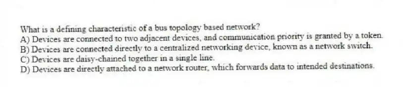 What is a defining characteristic of a bus topology based network?
A) Devices are connected to two adjacent devices, and communication priority is granted by a token.
B) Devices are connected directly to a centralized networking device, known as a network switch.
C) Devices are daisy-chained together in a single line.
D) Devices are directly attached to a network router, which forwards data to intended destinations.