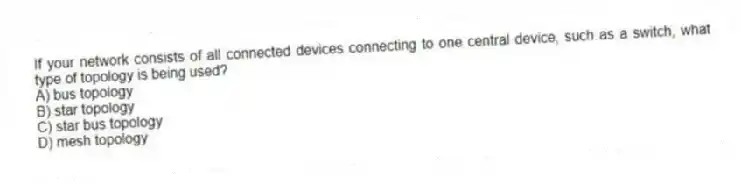 If your network consists of all connected devices connecting to one central device, such as a switch, what type of topology is being used?
A) bus topology
B) star topology
C) star bus topology
D) mesh topology