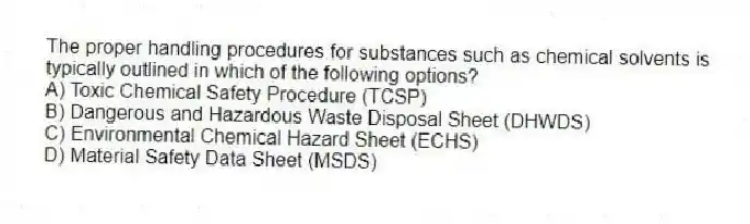 The proper handling procedures for substances such as chemical solvents is typically outlined in which of the following options?
A) Toxic Chemical Safety Procedure (TCSP)
B) Dangerous and Hazardous Waste Disposal Sheet (DHWDS)
C) Environmental Chemical Hazard Sheet (ECHS)
D) Material Safety Data Sheet (MSDS)