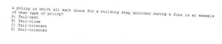A policy in which all exit doors for a building stay unlocked during a fire is an example of what type of policy?
A) fail-open
B) fail-close
C) fail-tolerant
D) fail-oriented