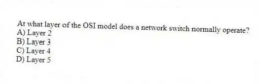 At what layer of the OSI model does a network switch normally operate?
A) Layer 2
B) Layer 3
C) Layer 4
D) Layer 5