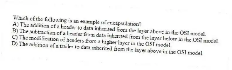 Which of the following is an example of encapsulation?
A) The addition of a header to data inherited from the layer above in the OSI model.
B) The subtraction of a header from data inherited from the layer below in the OSI model.
C) The modification of headers from a higher layer in the OSI model.
D) The addition of a trailer to data inherited from the layer above in the OSI model.