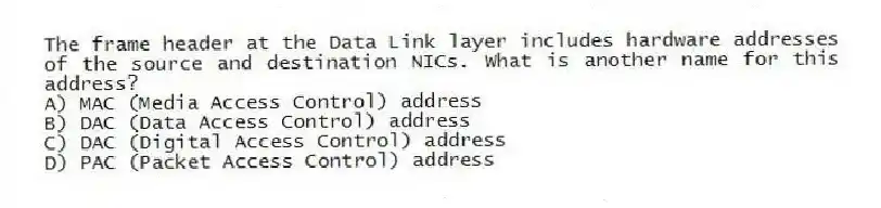 The frame header at the Data Link layer includes hardware addresses of the source and destination NICs. What is another name for this address?
A) MAC (Media Access Control) address
B) DAC (Data Access Control) address
C) DAC (Digital Access Control) address
D) PAC (Packet Access Control) address