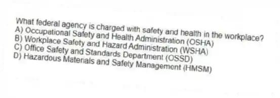 What federal agency is charged with safety and health in the workplace?
A) Occupational Safety and Health Administration (OSHA)
B) Workplace Safety and Hazard Administration (WSHA)
C) Office Safety and Standards Department (OSSD)
D) Hazardous Materials and Safety Management (HMSM)