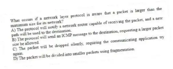 What occurs if a network layer protocol is aware that a packet is larger than the maximum size for its network?
A) The protocol will notify a network router capable of receiving the packet, and a new path will be used to the destination.
B) The protocol will send an ICMP message to the destination, requesting a larger packet size be allowed.
C) The packet will be dropped silently, requiring the communicating application try again.
D) The packet will be divided into smaller packets using fragmentation.