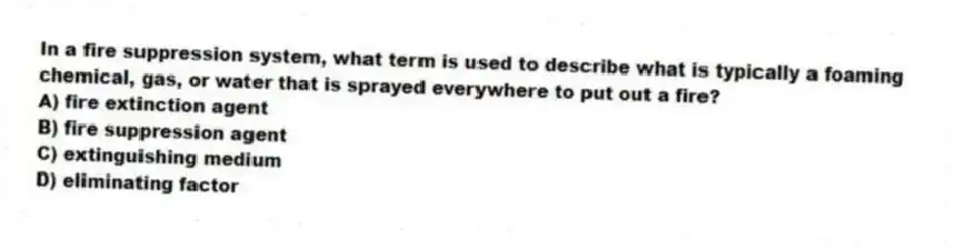 In a fire suppression system, what term is used to describe what is typically a foaming chemical, gas, or water that is sprayed everywhere to put out a fire?
A) fire extinction agent
B) fire suppression agent
C) extinguishing medium
D) eliminating factor