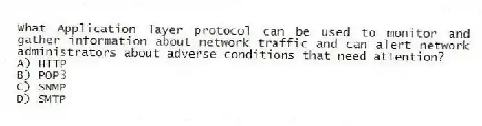 What Application layer protocol can be used to monitor and gather information about network traffic and can alert network administrators about adverse conditions that need attention?
A) HTTP
B) POP3
C) SNMP
D) SMTP