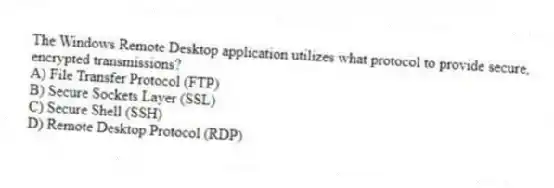 The Windows Remote Desktop application utilizes what protocol to provide secure, encrypted transmissions?
A) File Transfer Protocol (FTP)
B) Secure Sockets Layer (SSL)
C) Secure Shell (SSH)
D) Remote Desktop Protocol (RDP)