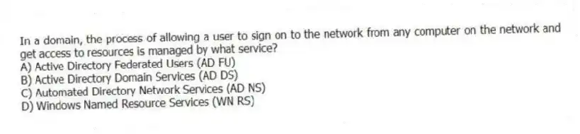 In a domain, the process of allowing a user to sign on to the network from any computer on the network and get access to resources is managed by what service?
A) Active Directory Federated Users (AD FU)
B) Active Directory Domain Services (AD DS)
C) Automated Directory Network Services (AD NS)
D) Windows Named Resource Services (WN RS)