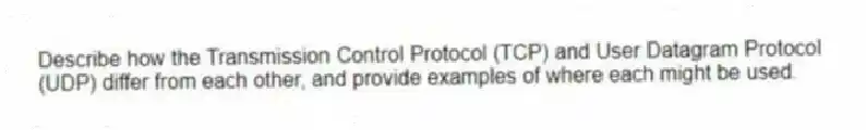 Describe how the Transmission Control Protocol (TCP) and User Datagram Protocol (UDP) differ from each other, and provide examples of where each might be used.