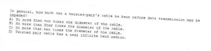 In general, how much can a twisted-pair's cable be bent before data transmission may be impeded?
A) No more than two times the diameter of the cable.
B) No more than four times the diameter of the cable.
C) No more than ten times the diameter of the cable.
D) Twisted pair cable has a near infinite bend radius.