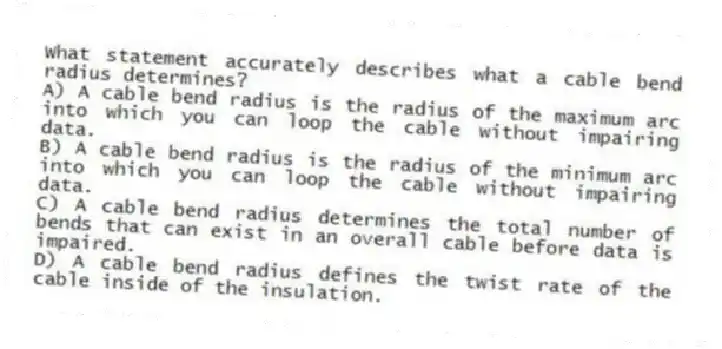 What statement accurately describes what a cable bend radius determines?
A) A cable bend radius is the radius of the maximum arc into which you can loop the cable without impairing data.
B) A cable bend radius is the radius of the minimum arc into which you can loop the cable without impairing data.
C) A cable bend radius determines the total number of bends that can exist in an overall cable before data is impaired.
D) A cable bend radius defines the twist rate of the cable inside of the insulation.