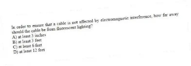In order to ensure that a cable is not affected by electromagnetic interference, how far away should the cable be from fluorescent lighting?
A) at least 3 inches
B) at least 3 feet
C) at least 6 feet
D) at least 12 feet