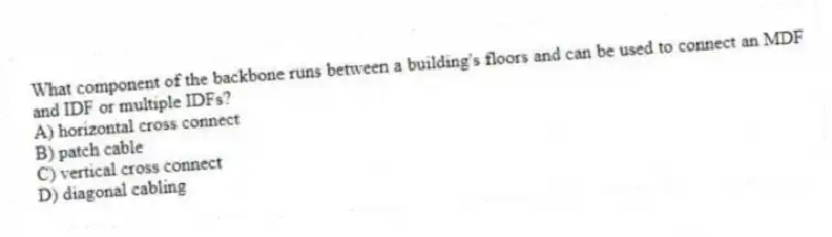 What component of the backbone runs between a building's floors and can be used to connect an MDF and IDF or multiple IDFs?
A) horizontal cross connect
B) patch cable
C) vertical cross connect
D) diagonal cabling