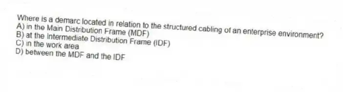 Where is a demarc located in relation to the structured cabling of an enterprise environment?
A) in the Main Distribution Frame (MDF)
B) at the Intermediate Distribution Frame (IDF)
C) in the work area
D) between the MDF and the IDF