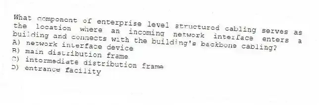 What component of enterprise level structured cabling serves as the location where an incoming network interface enters a building and connects with the building's backbone cabling?
A) network interface device
B) main distribution frame
C) intermediate distribution frame
D) entrance facility