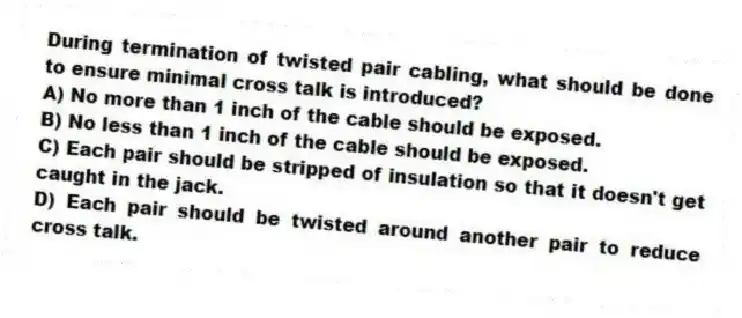 During termination of twisted pair cabling, what should be done to ensure minimal cross talk is introduced?
A) No more than 1 inch of the cable should be exposed.
B) No less than 1 inch of the cable should be exposed.
C) Each pair should be stripped of insulation so that it doesn't get caught in the jack.
D) Each pair should be twisted around another pair to reduce cross talk.
