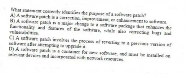 What statement correctly identifies the purpose of a software patch?
A) A software patch is a correction, improvement, or enhancement to software.
B) A software patch is a major change to a software package that enhances the functionality and features of the software, while also correcting bugs and vulnerabilities.
C) A software patch involves the process of reverting to a previous version of software after attempting to upgrade it.
D) A software patch is a container for new software, and must be installed on relevant devices and incorporated with network resources.