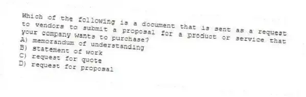 Which of the following is a document that is sent as a request to vendors to submit a proposal for a product or service that your company wants to purchase?
A) memorandum of understanding
B) statement of work
C) request for quote
D) request for proposal