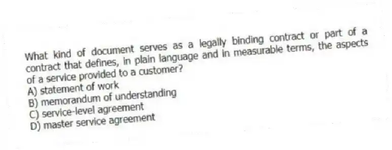 What kind of document serves as a legally binding contract or part of a contract that defines, in plain language and in measurable terms, the aspects of a service provided to a customer?
A) statement of work
B) memorandum of understanding
C) service-level agreement
D) master service agreement