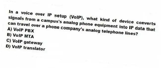 In a voice over IP setup (VoIP), what kind of device converts signals from a campus's analog phone equipment into IP data that can travel over a phone company's analog telephone lines?
A) VoIP PBX
B) VoIP MTA
C) VoIP gateway
D) VoIP translator