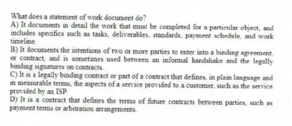 What does a statement of work document do?
A) It documents in detail the work that must be completed for a particular object, and includes specifics such as tasks, deliverables, standards, payment schedule, and work timeline.
B) It documents the intentions of two or more parties to enter into a binding agreement, or contract, and is sometimes used between an informal handshake and the legally binding signatures on contracts.
C) It is a legally binding contract or part of a contract that defines, in plain language and in measurable terms, the aspects of a service provided to a customer, such as the service provided by an ISP.
D) It is a contract that defines the terms of future contracts between parties, such as payment terms or arbitration arrangements.