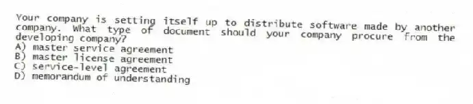 Your company is setting itself up to distribute software made by another company. What type of document should your company procure from the developing company?
A) master service agreement
B) master license agreement
C) service-level agreement
D) memorandum of understanding