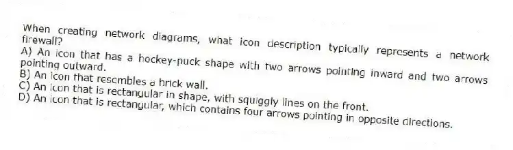 When creating network diagrams, what icon description typically represents a network firewall?
A) An icon that has a hockey-puck shape with two arrows pointing inward and two arrows pointing outward.
B) An icon that resembles a brick wall.
C) An icon that is rectangular in shape, with squiggly lines on the front.
D) An icon that is rectangular, which contains four arrows pointing in opposite directions.
