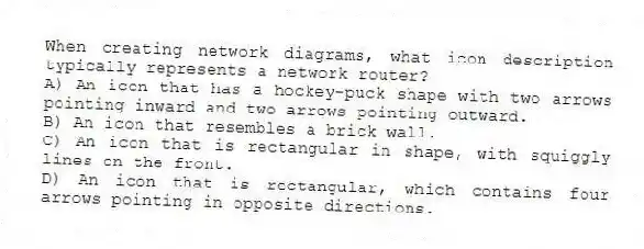 When creating network diagrams, what icon description typically represents a network router?
A) An icon that has a hockey-puck shape with two arrows pointing inward and two arrows pointing outward.
B) An icon that resembles a brick wall.
C) An icon that is rectangular in shape, with squiggly lines on the front.
D) An icon that is rectangular, which contains four arrows pointing in opposite directions.