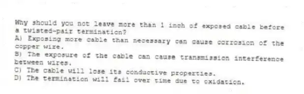 Why should you not leave more than 1 inch of exposed cable before a twisted-pair termination?
A) Exposing more cable than necessary can cause corrosion of the copper wire.
B) The exposure of the cable can cause transmission interference between wires.
C) The cable will lose its conductive properties.
D) The termination will fail over time due to oxidation.