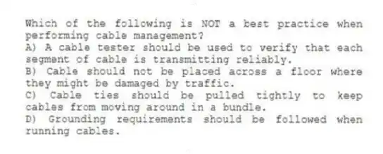 Which of the following is NOT a best practice when performing cable management?
A) A cable tester should be used to verify that each segment of cable is transmitting reliably.
B) Cable should not be placed across a floor where they might be damaged by traffic.
C) Cable ties should be pulled tightly to keep cables from moving around in a bundle.
D) Grounding requirements should be followed when running cables.