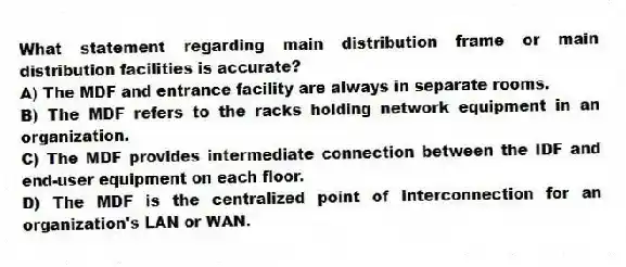 What statement regarding main distribution frame or main distribution facilities is accurate?
A) The MDF and entrance facility are always in separate rooms.
B) The MDF refers to the racks holding network equipment in an organization.
C) The MDF provides intermediate connection between the IDF and end-user equipment on each floor.
D) The MDF is the centralized point of interconnection for an organization's LAN or WAN.