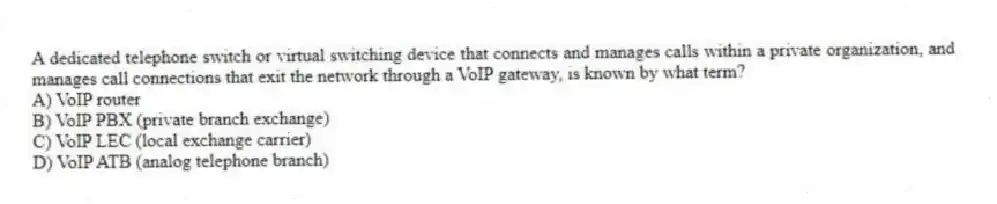 A dedicated telephone switch or virtual switching device that connects and manages calls within a private organization, and manages call connections that exit the network through a VoIP gateway, is known by what term?
A) VoIP router
B) VoIP PBX (private branch exchange)
C) VoIP LEC (local exchange carrier)
D) VoIP ATB (analog telephone branch)