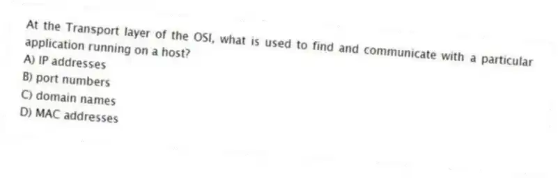At the Transport layer of the OSI, what is used to find and communicate with a particular application running on a host?
A) IP addresses
B) port numbers
C) domain names
D) MAC addresses