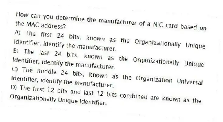 How can you determine the manufacturer of a NIC card based on the MAC address?
A) The first 24 bits, known as the Organizationally Unique Identifier, identify the manufacturer.
B) The last 24 bits, known as the Organizationally Unique Identifier, identify the manufacturer.
C) The middle 24 bits, known as the Organization Universal Identifier, identify the manufacturer.
D) The first 12 bits and last 12 bits combined are known as the Organizationally Unique Identifier.