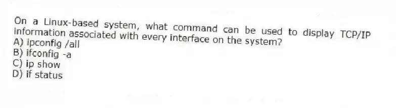 On a Linux-based system, what command can be used to display TCP/IP information associated with every interface on the system?
A) ipconfig /all
B) ifconfig -a
C) ip show
D) if status